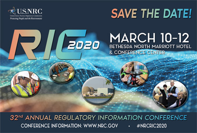 Image of 2020 U.S. NRC's Annual Regulatory Information Conference video invitation. Background is dark midnight blue with digital patterned wave in a color spectrum of orange, yellow, green, and blue, with five small, oval photos across from left to right, each in its own bubble containing photos of: two NRC resident inspectors dressed in protective gear including hats, vests and eye-wear while performing an inspection; a young boy sitting on the floor, putting together a puzzle of a reactor; the outside building structure of a nuclear power plant; a young girl wearing protective eye-wear is operating a drone; and three NRC employees looking forward at a screen and pointing to information on ; consisting of the RIC 2020 logo, and the words: SAVE THE DATE!; March 10-12, Bethesda North Marriott Hotel and Conference Center; and 32nd Annual Regulatory Information Conference.
