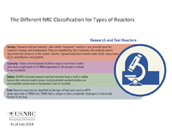 An Illustration diagram for The Different NRC Classification for Types of Reactors, consisting of: Research and Test Reactors heading, with four classifications below: Design: Research and test reactors-also called 'nonpower' reactors-are primarily used for research, training, and development. They are classified by their moderator, the material used to slow down the neutrons, in the nuclear reaction. Typical moderators include water (H20), heavy water (D20), polyethylene, and graphite; Capacity: These current licensed facilities range in size from 5 watts (less than a night light) to 20 MWt (equivalent to 20 standard medical X-ray machines); Safety: All NRC-licensed research and test reactors have a built-in safety feature that reduces reactor power during potential accidents before an unacceptable power level or temperature can be reached; and Fuel: Reactors may also be classified by the type of fuel used, such as MTR (plate-type fuel) or TRIGA fuel. TRIGA fuel is unique in that a moderator (hydrogen) is chemically bonded to the fuel. The title: 'The Different NRC Classification for Types of Reactors' appears above the image.